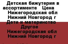 Детская бижутерия в ассортименте › Цена ­ 20 - Нижегородская обл., Нижний Новгород г. Дети и материнство » Другое   . Нижегородская обл.,Нижний Новгород г.